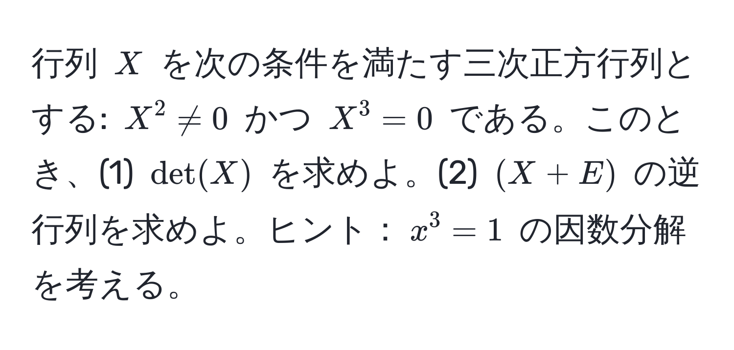 行列 $X$ を次の条件を満たす三次正方行列とする: $X^2 != 0$ かつ $X^3 = 0$ である。このとき、(1) $det(X)$ を求めよ。(2) $(X+E)$ の逆行列を求めよ。ヒント：$x^3=1$ の因数分解を考える。