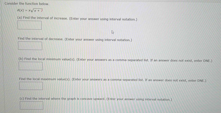 Consider the function below.
A(x)=xsqrt(x+7)
(a) Find the interval of increase. (Enter your answer using interval notation.) 
Find the interval of decrease. (Enter your answer using interval notation.) 
(b) Find the local minimum value(s). (Enter your answers as a comma-separated list. If an answer does not exist, enter DNE.) 
Find the local maximum value(s). (Enter your answers as a comma-separated list. If an answer does not exist, enter DNE.) 
(c) Find the interval where the graph is concave upward. (Enter your answer using interval notation.)