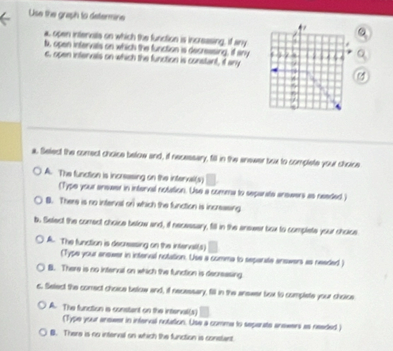 Use the graph to determine
7
a, open intennsle on which the function is increasing, if any
b, open intervals on which the function is decressing, if any 6
c, open intervals on which the function is constant, if any 9
5
a. Selest the correct choice below and, if necessary, fill in the enewer box to complete your choice
A. The function is increesing on the interxal(s) 1
(Type your anewer in interval notation. Use a comma to sepanate anewers as needed.)
B. There is no interval or) which the function is increasing
b. Select the correct choice below and, il necessary, fill in the answer box to complete your choice
A. The function is decressing on the interall(s) □ 
(Type your anewer in interval notation. Use a comma to sepente anewers as needed )
B. There is no internal on which the function is decreasing
c. Select the comect choice below and, if necessary, fill in the anewer box to complate your choice
A. The function is constent on the interval(s)
(Type your anewer in inferval notation. Use a comme to seperate anewers as needed)
B. There is no interval on which the function is constant.