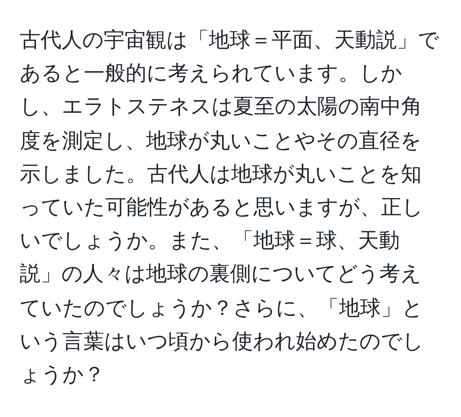 古代人の宇宙観は「地球＝平面、天動説」であると一般的に考えられています。しかし、エラトステネスは夏至の太陽の南中角度を測定し、地球が丸いことやその直径を示しました。古代人は地球が丸いことを知っていた可能性があると思いますが、正しいでしょうか。また、「地球＝球、天動説」の人々は地球の裏側についてどう考えていたのでしょうか？さらに、「地球」という言葉はいつ頃から使われ始めたのでしょうか？