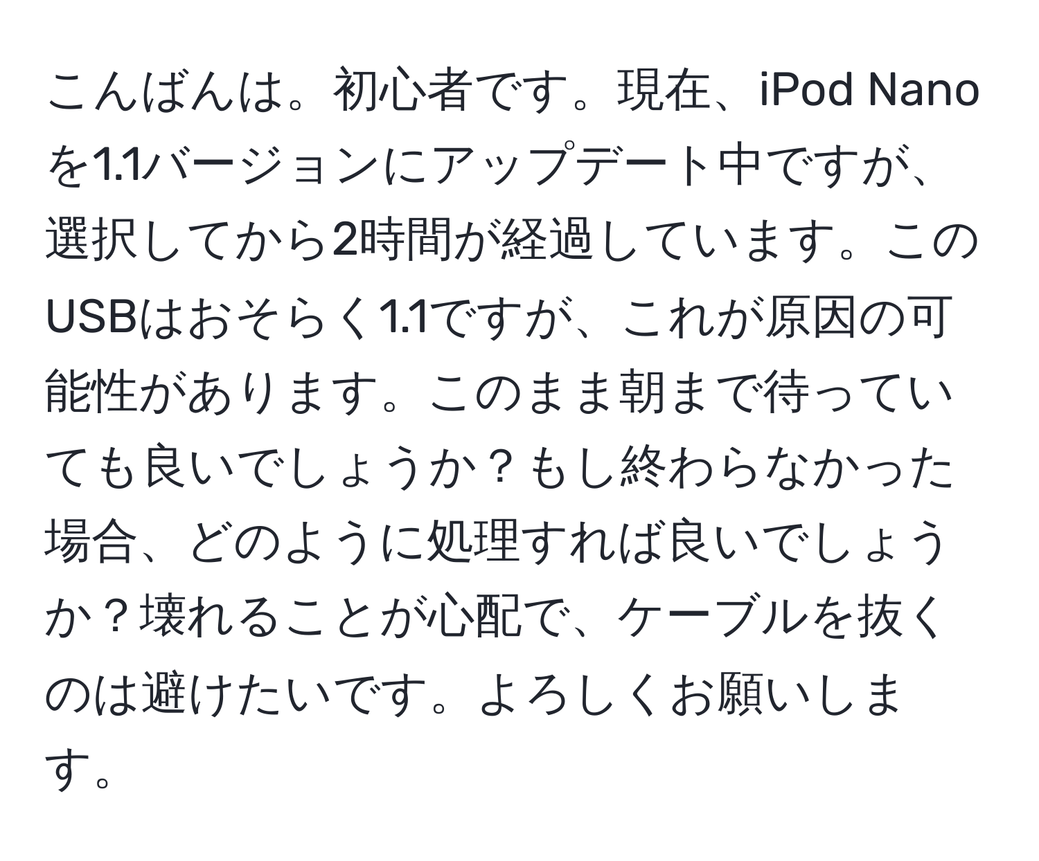 こんばんは。初心者です。現在、iPod Nanoを1.1バージョンにアップデート中ですが、選択してから2時間が経過しています。このUSBはおそらく1.1ですが、これが原因の可能性があります。このまま朝まで待っていても良いでしょうか？もし終わらなかった場合、どのように処理すれば良いでしょうか？壊れることが心配で、ケーブルを抜くのは避けたいです。よろしくお願いします。