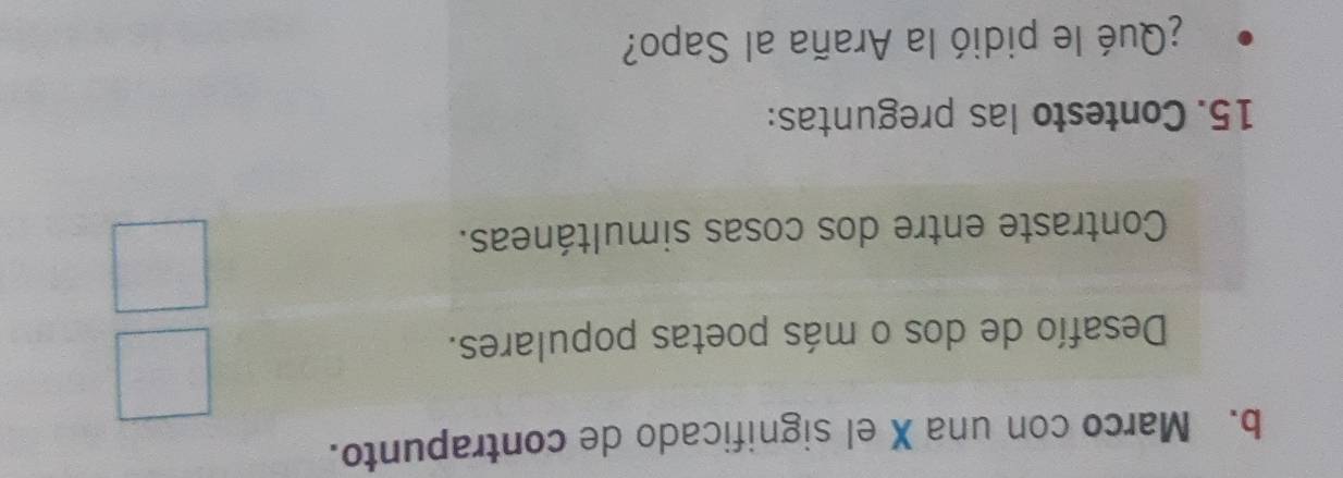 Marco con una X el significado de contrapunto. 
Desafío de dos o más poetas populares. 
Contraste entre dos cosas simultáneas. 
15. Contesto las preguntas: 
¿Qué le pidió la Araña al Sapo?