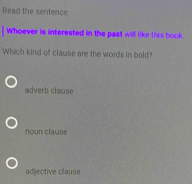 Read the sentence.
Whoever is interested in the past will like this book.
Which kind of clause are the words in bold?
adverb clause
noun clause
adjective clause