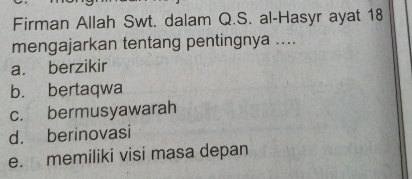 Firman Allah Swt. dalam Q.S. al-Hasyr ayat 18
mengajarkan tentang pentingnya ....
a. berzikir
b. bertaqwa
c. bermusyawarah
d. berinovasi
e. memiliki visi masa depan