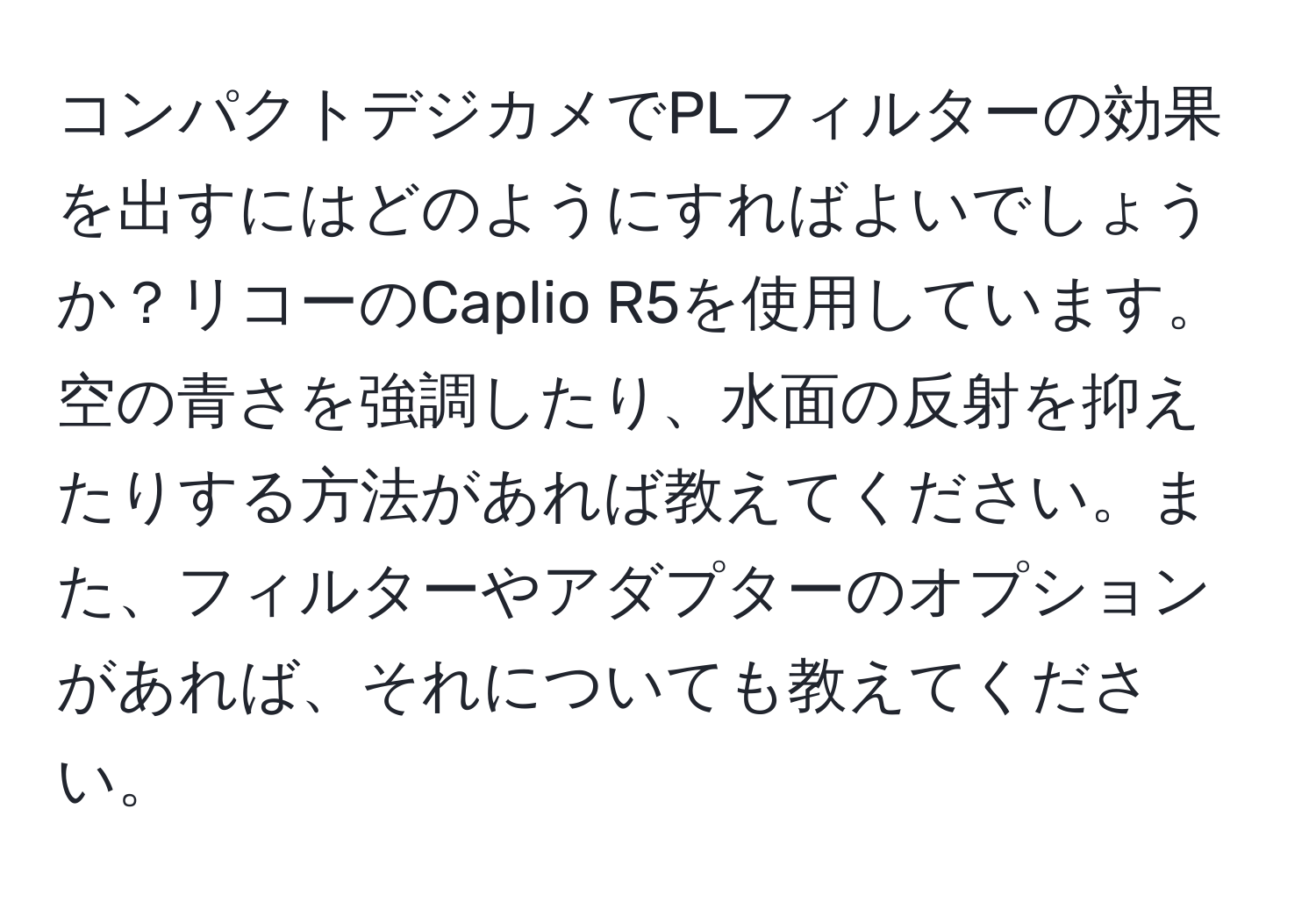 コンパクトデジカメでPLフィルターの効果を出すにはどのようにすればよいでしょうか？リコーのCaplio R5を使用しています。空の青さを強調したり、水面の反射を抑えたりする方法があれば教えてください。また、フィルターやアダプターのオプションがあれば、それについても教えてください。