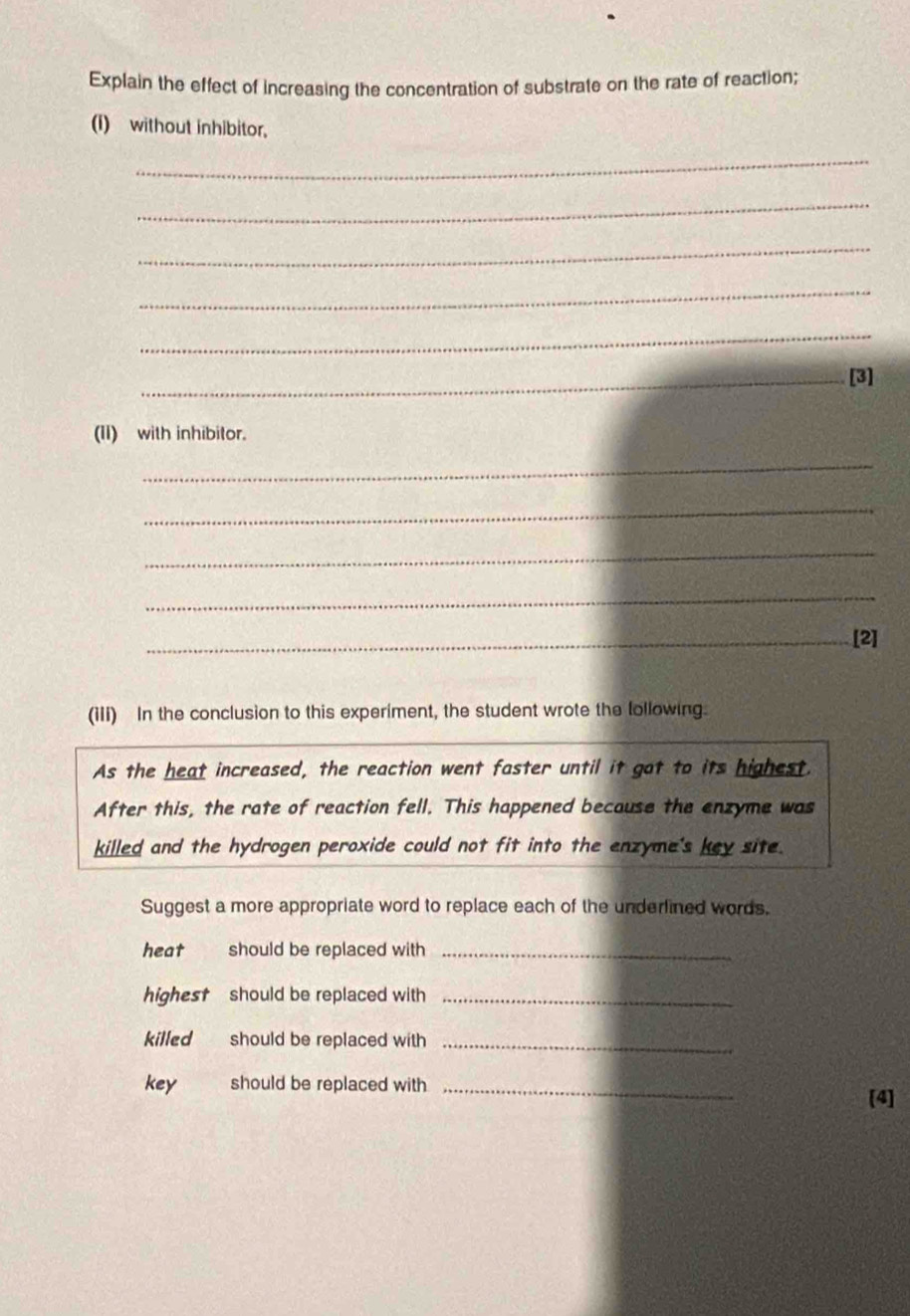 Explain the effect of increasing the concentration of substrate on the rate of reaction; 
(I) without inhibitor, 
_ 
_ 
_ 
_ 
_ 
_[3] 
(II) with inhibitor. 
_ 
_ 
_ 
_ 
_[2] 
(iIi) In the conclusion to this experiment, the student wrote the lollowing. 
As the heat increased, the reaction went faster until it got to its highest. 
After this, the rate of reaction fell. This happened because the enzyme was 
killed and the hydrogen peroxide could not fit into the enzyme's key site. 
Suggest a more appropriate word to replace each of the underlined words. 
heat should be replaced with_ 
highest should be replaced with_ 
killed should be replaced with_ 
key should be replaced with_ 
[4]