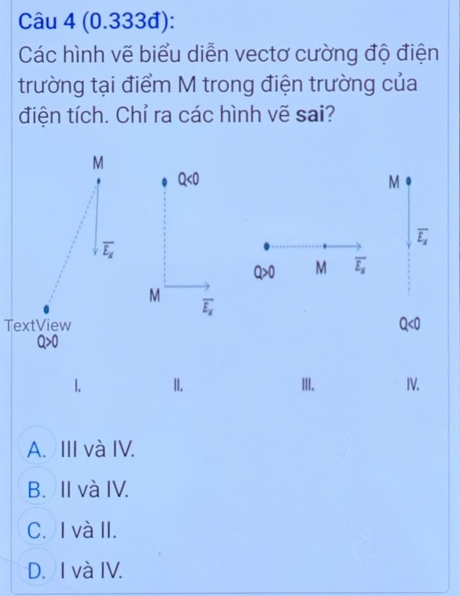 (0.333đ):
Các hình vẽ biểu diễn vectơ cường độ điện
trường tại điểm M trong điện trường của
điện tích. Chỉ ra các hình vẽ sai?
M
Q<0</tex> 
M
overline E_x
overline E_M
Q>0 M overline E_x
M
overline E_x
TextView
Q<0</tex>
Q>0
II. III. IV.
A. III và IV.
B. II và IV.
C. I và II.
D. I và IV.