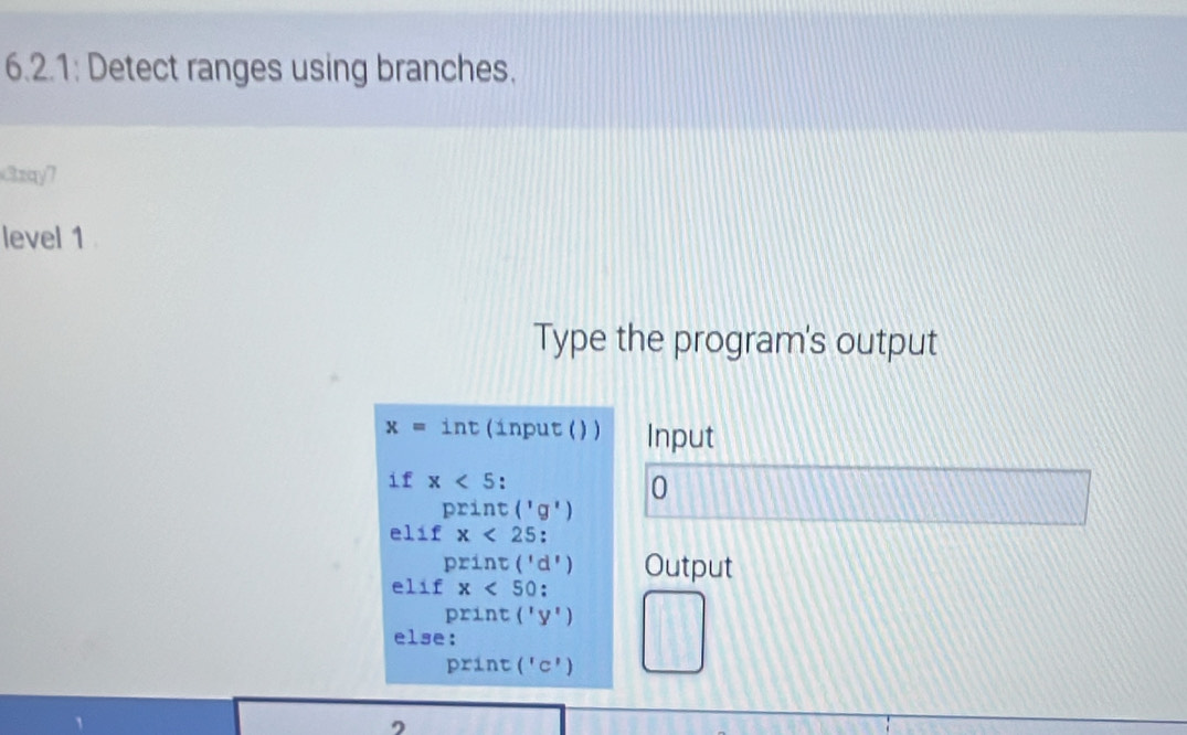 6.2.1: Detect ranges using branches. 
Czay7 
level 1 . 
Type the program's output
x=int (input ( ) ) Input 
if x<5 : 0
print('g')
e 1 : f x<25</tex> ,
print('d')
elif x<50</tex>: Output
print('y')
else:
print('c')
D