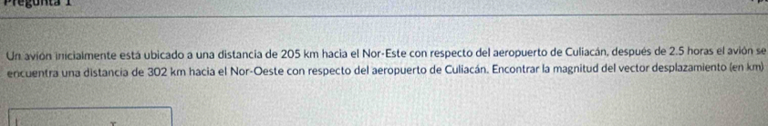 Un avión inicialmente está ubicado a una distancia de 205 km hacia el Nor-Este con respecto del aeropuerto de Culiacán, después de 2.5 horas el avión se 
encuentra una distancia de 302 km hacia el Nor-Oeste con respecto del aeropuerto de Culiacán. Encontrar la magnitud del vector desplazamiento (en km)