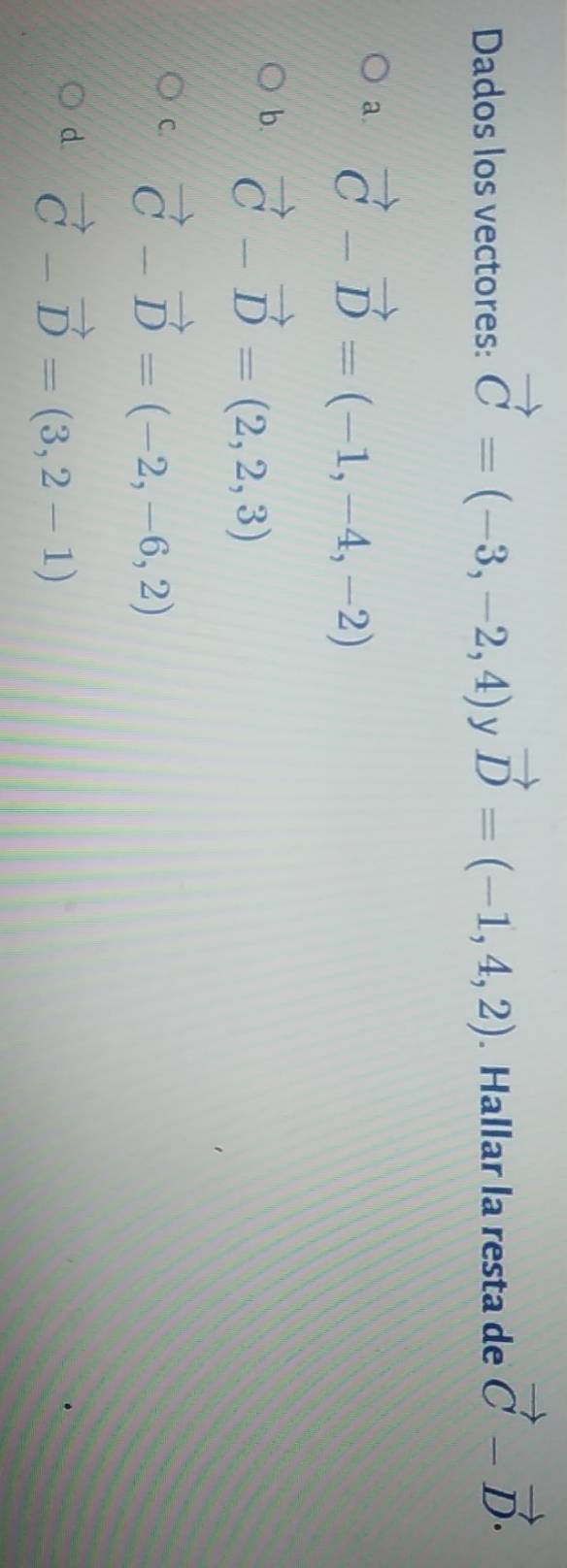 Dados los vectores: vector C=(-3,-2,4) V vector D=(-1,4,2). Hallar la resta de vector C-vector D.
a. vector C-vector D=(-1,-4,-2)
b. vector C-vector D=(2,2,3)
C. vector C-vector D=(-2,-6,2)
d vector C-vector D=(3,2-1)