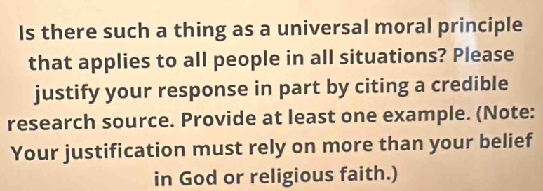 Is there such a thing as a universal moral principle 
that applies to all people in all situations? Please 
justify your response in part by citing a credible 
research source. Provide at least one example. (Note: 
Your justification must rely on more than your belief 
in God or religious faith.)