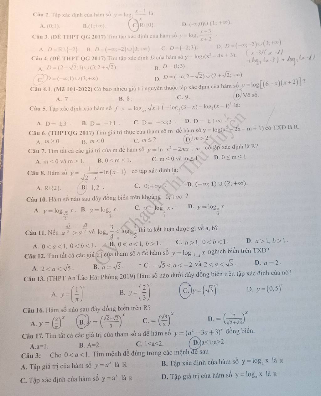 Tập xác định của hàm số y=log _2 (x-1)/x  là:
A. (0:1). B (1;+∈fty ). C R),0 . D. (-∈fty ,0)∪ (1;+∈fty ).
Câu 3. (ĐE THPT QG 2017) Tìm tập xác định của hàm số y=log _5 (x-3)/x+2 ·
A. D=Rvee  -2 B. D=(-∈fty ,-2)∪ [3;+∈fty ) C. D=(-2;3). D. D=(-∈fty ,-2)∪ (3;+∈fty )
Câu 4. (ĐÈ THPT QG 2017) Tim tập xác định D của hàm số y=log _3(x^2-4x+3).
A. D=(2-sqrt(2);1)∪ (3;2+sqrt(2))
B. D=(1;3)
C. D=(-∈fty ;1)∪ (3;+∈fty ) D. D=(-∈fty ;2-sqrt(2))∪ (2+sqrt(2);+∈fty )
Câu 4.1. (Mã 101-2022) Có bao nhiêu giá trị nguyên thuộc tập xác định của hàm số y=log [(6-x)(x+2)] ?
A. 7 . B. 8 : C. 9 . D. Vhat oshat o.
Câu 5. Tập xác định xủa hàm số fx=log _sqrt(2)sqrt(x+1)-log _ 1/2 (3-x)-log _3(x-1)^3 là:
A. D=1:3 B. D=-1;1. C. D=-∈fty ;3 D. D=1;+∈fty
Câu 6. (THPTQG 2017) Tìm giá trị thực của tham số m đề hàm số y=log (x^2-2x-m+1) có TXĐ là R.
A. m≥ 0 B. m<0</tex> C. m≤ 2 D m>2
Câu 7. Tìm tất cả các giá trị của m để hàm số y=ln x^2-2mx+m có tập xác định là R?
A. m<0</tex> và m>1. B. 0 C. m≤ 0 và m≥ 1 D. 0≤ m≤ 1
Câu 8. Hàm số y= 1/sqrt(2-x) +ln (x-1) có tập xác định là:
C.
A. R| 2 . B. 1; 2 0;+∈fty D. (-∈fty ;1)∪ (2;+∈fty ).
Câu 10. Hàm số nào sau đây đồng biển trên khoảng 0;+∈fty ?
A. y=log _ sqrt(2)/2 x. B. y=log _ e/3 x· C. y=log _ c/2 x· D. y=log _ π /4 x.
Câu 11. Nếu a^(frac sqrt(3))3>a^(frac sqrt(2))2 và log _b 3/4  1 hì ta kết luận được gì về a, b?
P_1PN
A. 0 B. 01. C. a>1,0 D. a>1,b>1.
Câu 12. Tìm tất cả các giá trị của tham số a đề hàm số y=log _a^2 x nghịch biến trên TXĐ?
A. 2 B. a=sqrt(5). - C. -sqrt(5) và 2 D. a=2.
Câu 13. (THPT An Lão Hải Phòng 2019) Hàm số nào dưới đây đồng biến trên tập xác định của nó?
A. y=( 1/π  )^x B. y=( 2/3 )^x C. y=(sqrt(3))^x D. y=(0,5)^x
Câu 16. Hàm số nào sau đây đồng biến trên R?
A. y=( 3/π  )^x B. y=( (sqrt(2)+sqrt(3))/3 )^x C. =( sqrt(3)/2 )^x D. =( π /sqrt(2)+sqrt(3) )^x
Câu 17. Tìm tất cả các giá trị của tham số a đề hàm số y=(a^2-3a+3)^x đồng biến.
A. a=1. B. A=2. C. 1 D. a<1;a>2
Câu 3: Cho 0. Tìm mệnh đề đúng trong các mệnh để sau
A. Tập giá trị của hàm số y=a^x là R B. Tập xác định của hàm số y=log _ax là r
C. Tập xác định của hàm số y=a^x là r D. Tập giá trị của hàm số y=log _ax là r