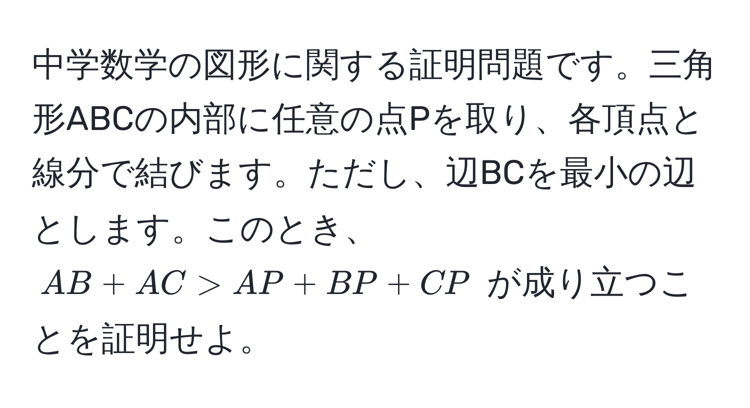 中学数学の図形に関する証明問題です。三角形ABCの内部に任意の点Pを取り、各頂点と線分で結びます。ただし、辺BCを最小の辺とします。このとき、$AB + AC > AP + BP + CP$ が成り立つことを証明せよ。