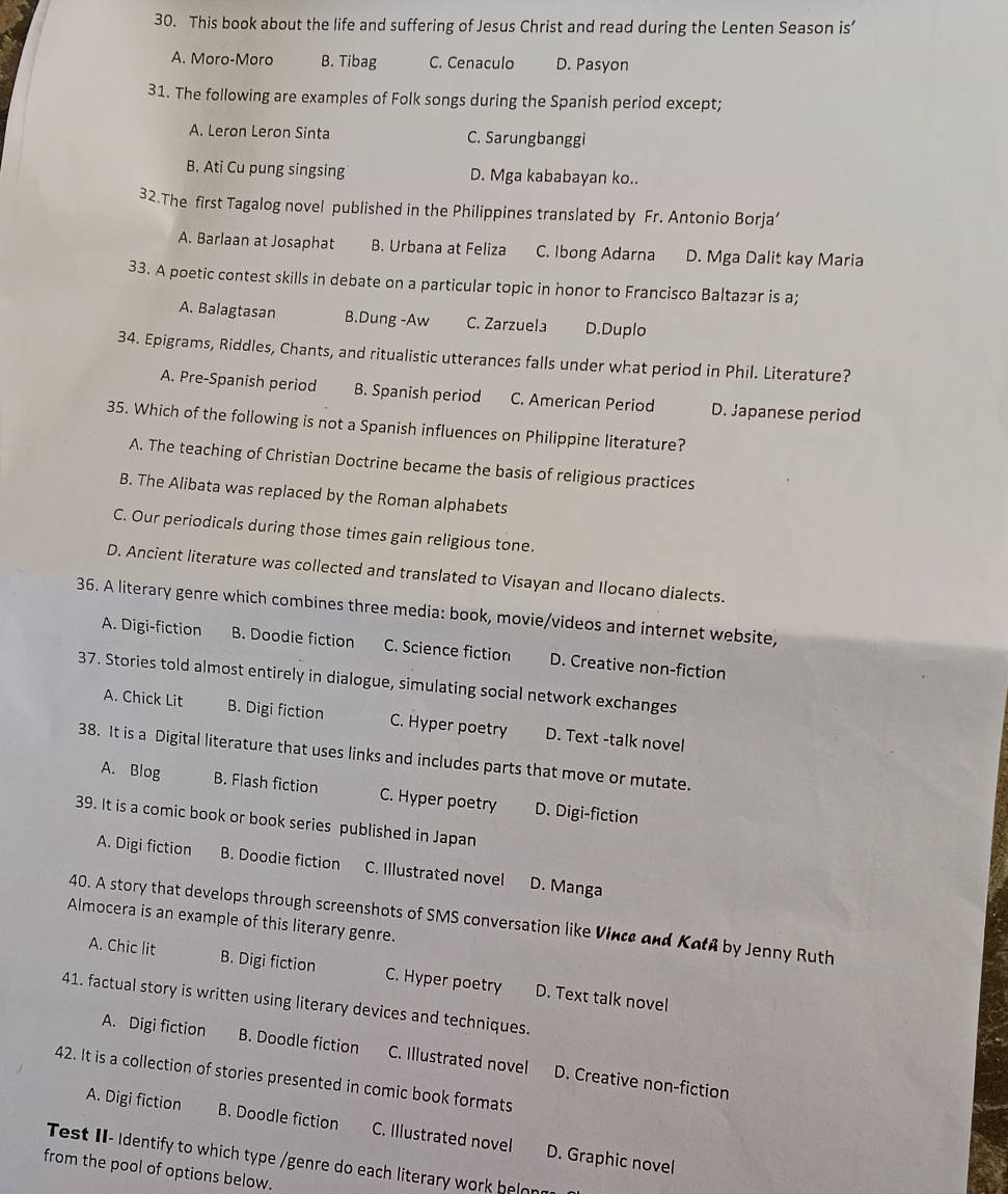 This book about the life and suffering of Jesus Christ and read during the Lenten Season is’
A. Moro-Moro B. Tibag C. Cenaculo D. Pasyon
31. The following are examples of Folk songs during the Spanish period except;
A. Leron Leron Sinta C. Sarungbanggi
B. Ati Cu pung singsing D. Mga kababayan ko..
32.The first Tagalog novel published in the Philippines translated by Fr. Antonio Borja’
A. Barlaan at Josaphat B. Urbana at Feliza C. Ibong Adarna D. Mga Dalit kay Maria
33. A poetic contest skills in debate on a particular topic in honor to Francisco Baltazar is a;
A. Balagtasan B.Dung -Aw C. Zarzuela D.Duplo
34. Epigrams, Riddles, Chants, and ritualistic utterances falls under what period in Phil. Literature?
A. Pre-Spanish period B. Spanish period C. American Period D. Japanese period
35. Which of the following is not a Spanish influences on Philippine literature?
A. The teaching of Christian Doctrine became the basis of religious practices
B. The Alibata was replaced by the Roman alphabets
C. Our periodicals during those times gain religious tone.
D. Ancient literature was collected and translated to Visayan and Ilocano dialects.
36. A literary genre which combines three media: book, movie/videos and internet website,
A. Digi-fiction B. Doodie fiction C. Science fiction D. Creative non-fiction
37. Stories told almost entirely in dialogue, simulating social network exchanges
A. Chick Lit B. Digi fiction C. Hyper poetry D. Text -talk novel
38. It is a Digital literature that uses links and includes parts that move or mutate.
A. Blog B. Flash fiction C. Hyper poetry D. Digi-fiction
39. It is a comic book or book series published in Japan
A. Digi fiction B. Doodie fiction C. Illustrated novel D. Manga
40. A story that develops through screenshots of SMS conversation like Vince and Katß by Jenny Ruth
Almocera is an example of this literary genre.
A. Chic lit B. Digi fiction C. Hyper poetry D. Text talk novel
41. factual story is written using literary devices and techniques.
A. Digi fiction B. Doodle fiction C. Illustrated novel D. Creative non-fiction
42. It is a collection of stories presented in comic book formats
A. Digi fiction B. Doodle fiction C. Illustrated novel
Test II- Identify to which type /genre do each literary work belon D. Graphic novel
from the pool of options below.