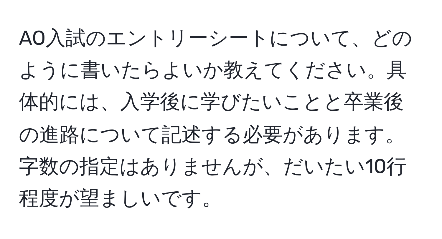 AO入試のエントリーシートについて、どのように書いたらよいか教えてください。具体的には、入学後に学びたいことと卒業後の進路について記述する必要があります。字数の指定はありませんが、だいたい10行程度が望ましいです。