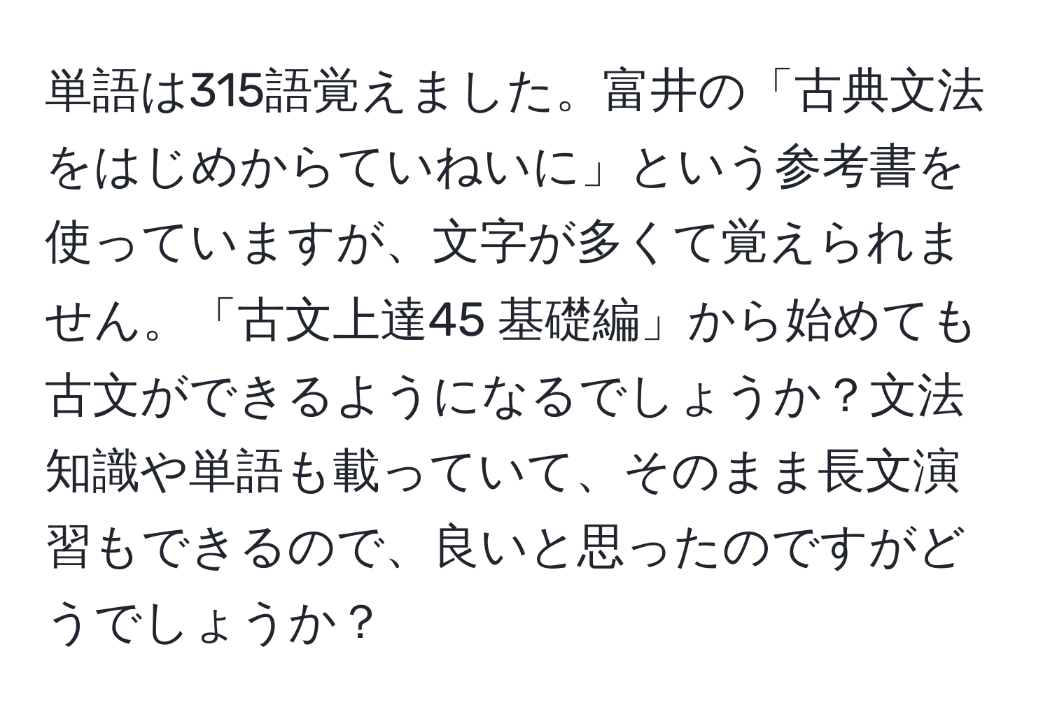 単語は315語覚えました。富井の「古典文法をはじめからていねいに」という参考書を使っていますが、文字が多くて覚えられません。「古文上達45 基礎編」から始めても古文ができるようになるでしょうか？文法知識や単語も載っていて、そのまま長文演習もできるので、良いと思ったのですがどうでしょうか？