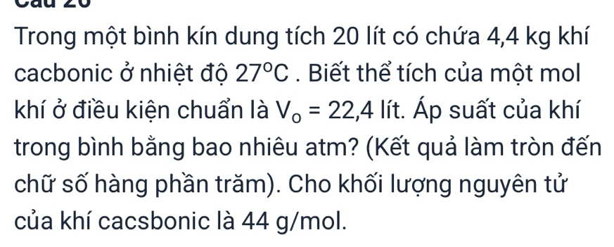 Trong một bình kín dung tích 20 lít có chứa 4,4 kg khí 
cacbonic ở nhiệt độ 27°C. Biết thể tích của một mol 
khí ở điều kiện chuẩn là V_o=22,4 lít. Áp suất của khí 
trong bình bằng bao nhiêu atm? (Kết quả làm tròn đến 
chữ số hàng phần trăm). Cho khối lượng nguyên tử 
của khí cacsbonic là 44 g/mol.