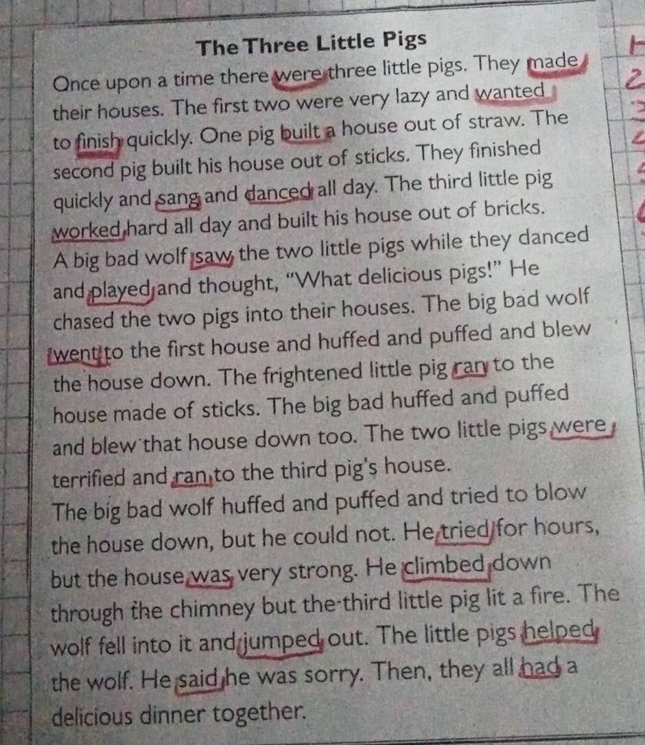 The Three Little Pigs 
Once upon a time there were three little pigs. They made 
their houses. The first two were very lazy and wanted 
to finish quickly. One pig built a house out of straw. The 
second pig built his house out of sticks. They finished 
quickly and sang and danced all day. The third little pig 
worked hard all day and built his house out of bricks. 
A big bad wolf saw the two little pigs while they danced 
and played and thought, “What delicious pigs!” He 
chased the two pigs into their houses. The big bad wolf 
went to the first house and huffed and puffed and blew 
the house down. The frightened little pig ran to the 
house made of sticks. The big bad huffed and puffed 
and blew that house down too. The two little pigs were 
terrified and ran to the third pig's house. 
The big bad wolf huffed and puffed and tried to blow 
the house down, but he could not. He tried for hours, 
but the house was very strong. He climbed down 
through the chimney but the third little pig lit a fire. The 
wolf fell into it and jumped out. The little pigs helped 
the wolf. He said he was sorry. Then, they all had a 
delicious dinner together.