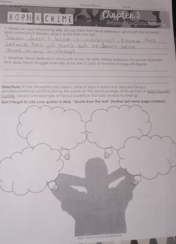 Nome 
_ 
1 
_ 
Perlad/Black _Date 
whhh . 
Chapter s 
BORN-A-CRIME Intenna Contücts Activi 
1. Based on your inferencing skills, do you think that Trevor believes in witchcraft like his family 
and community? Explain using a quote from the text 
_ 
_ 
_ 
2. Whether Trevor believes in witchcraft or not, he does deeply believe in the power of prayer 
Why does Trevor struggle internally as he tries to pray at the end of page 478 Explain. 
_ 
_ 
_ 
Directions: in the silhouette man below, write at least 4 words that describe Trevor's 
emotions/internal conflicts during the scene on the previous page of this activity. In each thought 
bubble, record one example of textual evidence that best reveals his feelings. 
Don't forget to cite your quotes in MLA: “Quote from the text” (Author last name page number). 
à 2021