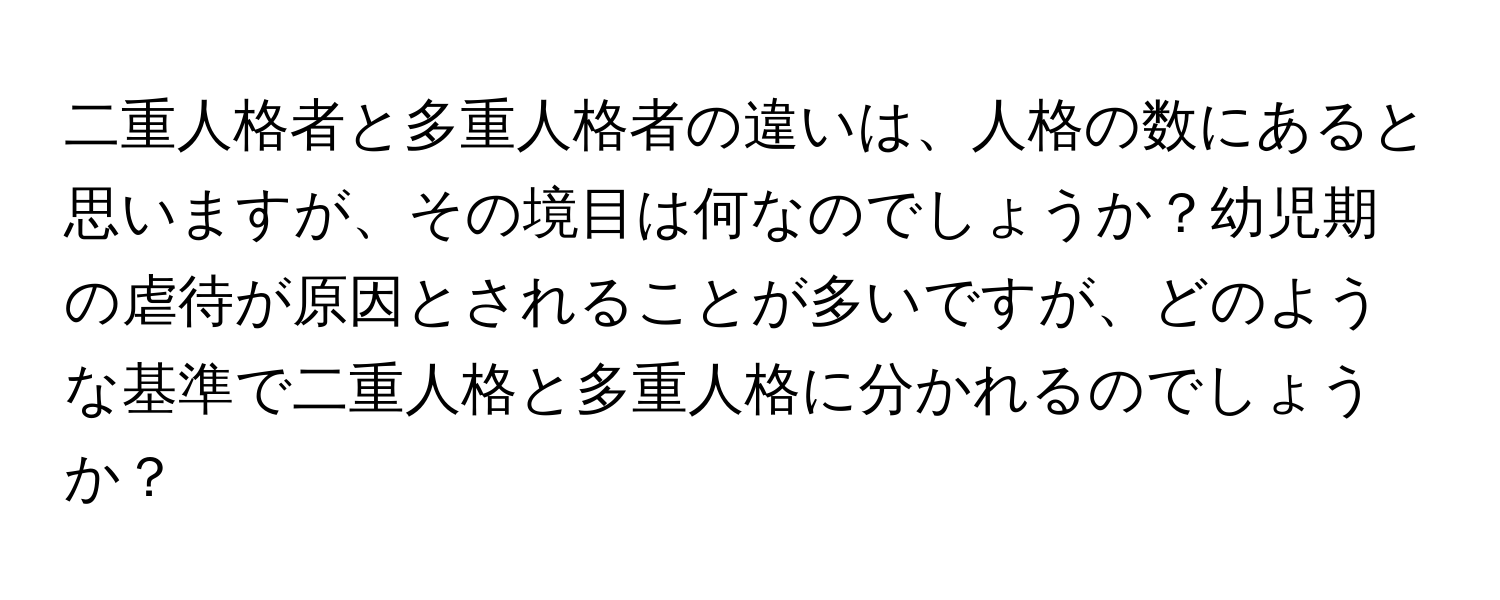 二重人格者と多重人格者の違いは、人格の数にあると思いますが、その境目は何なのでしょうか？幼児期の虐待が原因とされることが多いですが、どのような基準で二重人格と多重人格に分かれるのでしょうか？