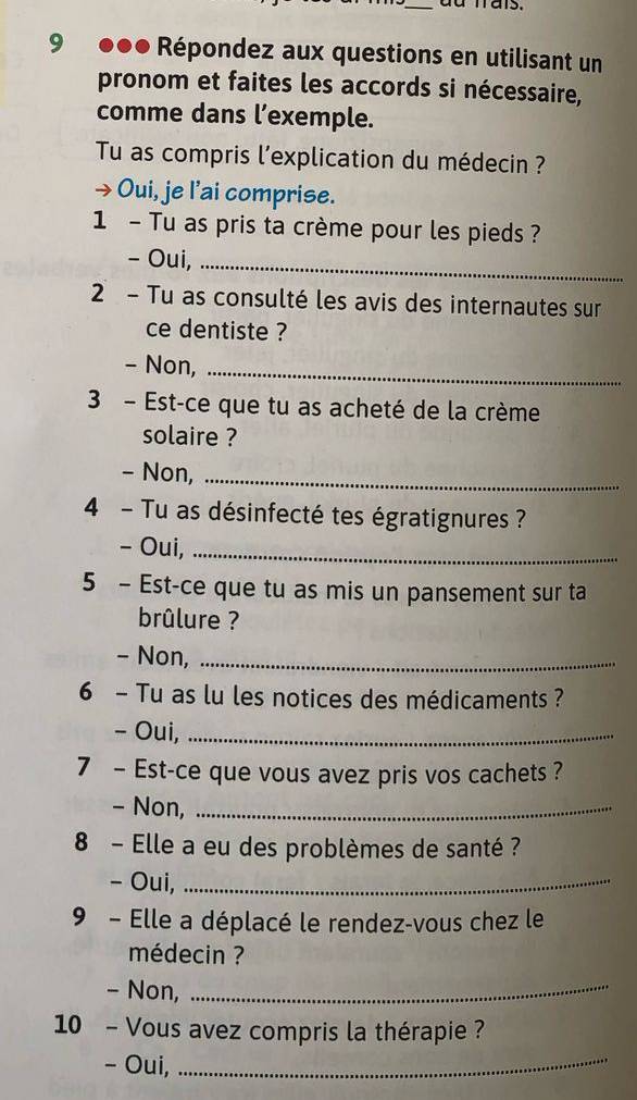 9 ●●● Répondez aux questions en utilisant un 
pronom et faites les accords si nécessaire, 
comme dans l’exemple. 
Tu as compris l'explication du médecin ? 
Oui, je l’ai comprise. 
1 - Tu as pris ta crème pour les pieds ? 
- Oui,_ 
2 - Tu as consulté les avis des internautes sur 
ce dentiste ? 
- Non,_ 
3 - Est-ce que tu as acheté de la crème 
solaire ? 
- Non,_ 
4 - Tu as désinfecté tes égratignures ? 
- Oui,_ 
5 - Est-ce que tu as mis un pansement sur ta 
brûlure ? 
- Non,_ 
6 - Tu as lu les notices des médicaments ? 
- Oui,_ 
7 - Est-ce que vous avez pris vos cachets ? 
- Non,_ 
8 - Elle a eu des problèmes de santé ? 
- Oui,_ 
9 - Elle a déplacé le rendez-vous chez le 
médecin ? 
- Non,_ 
10 - Vous avez compris la thérapie ? 
- Oui, 
_