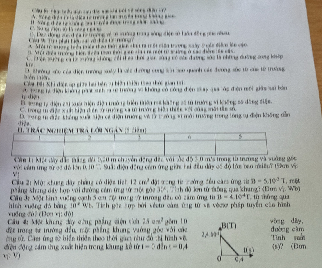 Cầu #: Phát biểu nào sau đây sai khi nối yề sóng điện từ7
A. Sông điện tý là điện tử trường lan truyền trong không gian.
H. Sòng diện từ không lan truyền được trong chân không
C. Sóng điện từ là sóng ngang
D. Dao động của điện từ trường và từ trường trong sông điện từ luôn đồng pha nhau,
Câu V: Tìm phát biểu sai về điện từ trường?
A. Một tì trường biển thiên theo thời gian sinh ra một điện trường xoày ở các điểm lân cân
B. Một điện trưởng biển thiên theo thời gian sinh ra một từ trường ở các điểm lân cận.
C. Điện trường và lừ trường không đổi theo thời gian sùng có các đường sức là những đường cong khép
kín
D. Đường xức của điện trường xoày là các đường cong kin bao quanh các đường sức từ của từ trường,
biển thiên.
Câu 10: Khi diện áp giữa hai bản tụ biển thiên theo thời gian thi
A. trong tụ điện không phát sinh ra từ trường vi không có dòng điện chay qua lớp điện môi giữa hai bản
tu điện.
B. trong tụ điện chi xuất hiện điện trường biển thiên mà không có từ trường vi không có đồng điện.
C. trong tụ điện xuất hiện điện từ trường và từ trường biển thiên với cùng một tần số.
D. trong từ điện không xuất hiện cả điện trường và từ trường vì môi trường trong lồng tự điện không dẫn
điện.
Cầu 1: Một dây dẫn thắng dài 0,20 m chuyển động đều với tốc độ 3,0 m/s trong từ trường và vuông góc
với cảm ứng từ có độ lớn 0,10 T. Suất điện động cảm ứng giữa hai đầu dây có độ lớn bao nhiêu? (Đơn vị
V )
Câu 2: Một khung dây phẳng có diện tích 12cm^2 đặt trong từ trường đều cảm ứng từ B=5.10^(-2)T , mặt
phẳng khung dây hợp với đường cảm ứng từ một góc 30°. Tính độ lớn từ thông qua khung? (Đơn vị: Wb)
Cầu 3: Một hình vuông cạnh 5 cm đặt trong từ trường đều có cảm ứng từ B=4.10^(-4)T , từ thông qua
hình vuồng đó bằng 10^(-6) Wb. Tính góc hợp bởi véctơ cảm ứng từ và véctơ pháp tuyến của hình
vuông đồ? (Đơn vị: độ)
Câu 4: Một khung dậy cứng phẳng diện tích 25cm^2 gồm 10vòng dây,
đặt trong từ trường đều, mặt phẳng khung vuông góc với cácđường cám
ứng từ. Cảm ứng từ biện thiên theo thời gian như đồ thị hình vê. Tính suất
điện động cảm ứng xuất hiện trong khung kế từ t=0 đền t=0,4 (s)? (Đơn
vị: V)