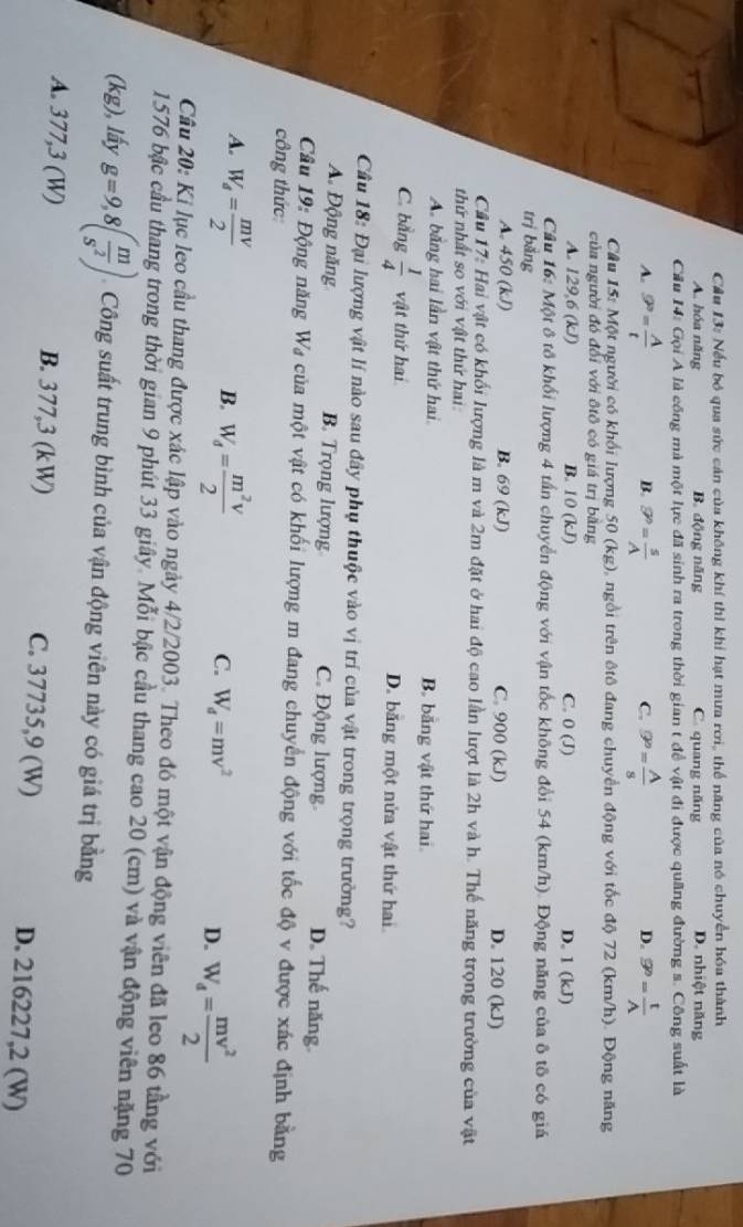 Nếu bó qua sức cán của không khí thì khi hạt mưa rơi, thể năng của nó chuyển hóa thành
A. hóa năng B. động năng C. quang năng D. nhiệt năng
Cầu 14: Gọi A là cống mà một lực đã sinh ra trong thời gian t đề vật đi được quãng đường s. Công suất là
A. 9^9= A/t  9^p= s/A  9^n= A/s  9^9= t/A 
B.
C.
D.
Câu 15: Một người có khổi lượng 50 (kg) 0 ngồi trên ôtô đang chuyển động với tốc độ 72 (km/h). Động năng
của người đó đổi với ôtô có giá trị bằng
A. 129,6 (k. B. 10(kJ) C. 0(J) D. 1 (kJ)
Câu 16: Một ô tô khối lượng 4 tấn chuyển động với vận tốc không đổi 54 (km/h). Động năng của ô tố có giá
trị bắng
A. 450 (kJ) B. 69 (kJ) C. 900 (kJ) D. 120 (kJ)
Cầu 17: Hai vật có khối lượng là m và 2m đặt ở hai độ cao lần lượt là 2h và h. Thế năng trọng trường của vật
thứ nhất so với vật thứ hai:
A. bằng hai lần vật thứ hai. B. bằng vật thứ hai.
C. bằng  1/4  vật thứ hai D. băng một nửa vật thứ hai
Cầu 18: Đại lượng vật lí nào sau đây phụ thuộc vào vị trí của vật trong trọng trưởng?
A Động năng B. Trọng lượng C. Động lượng D. Thế năng.
Câu 19: Động năng Wạ của một vật có khối lượng m đang chuyển động với tốc độ v được xác định bằng
công thức
B.
A. W_d= mV/2  W_d= m^2V/2  W_d=mv^2 D. W_d= mv^2/2 
C.
Câu 20: Kị lục leo cầu thang được xác lập vào ngày 4/2/2003. Theo đó một vận động viên đã leo 86 tầng với
1576 bậc cầu thang trong thời gian 9 phút 33 giây. Mỗi bậc cầu thang cao 20 (cm) và vận động viên nặng 70
(kg), lấy g=9,8( m/s^2 ) Công suất trung bình của vận động viên này có giá trị bằng
A. 377,3 (W) B. 377,3 (kW) C. 37735,9 (W) D. 216227,2 (W)