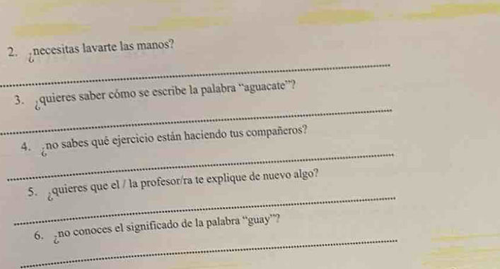 necesitas lavarte las manos? 
_ 
3 quieres saber cómo se escribe la palabra “aguacate”? 
_ 
4 no sabes qué ejercicio están haciendo tus compañeros? 
_ 
5. quieres que el / la profesor/ra te explique de nuevo algo? 
_ 
6. no conoces el significado de la palabra “guay”?