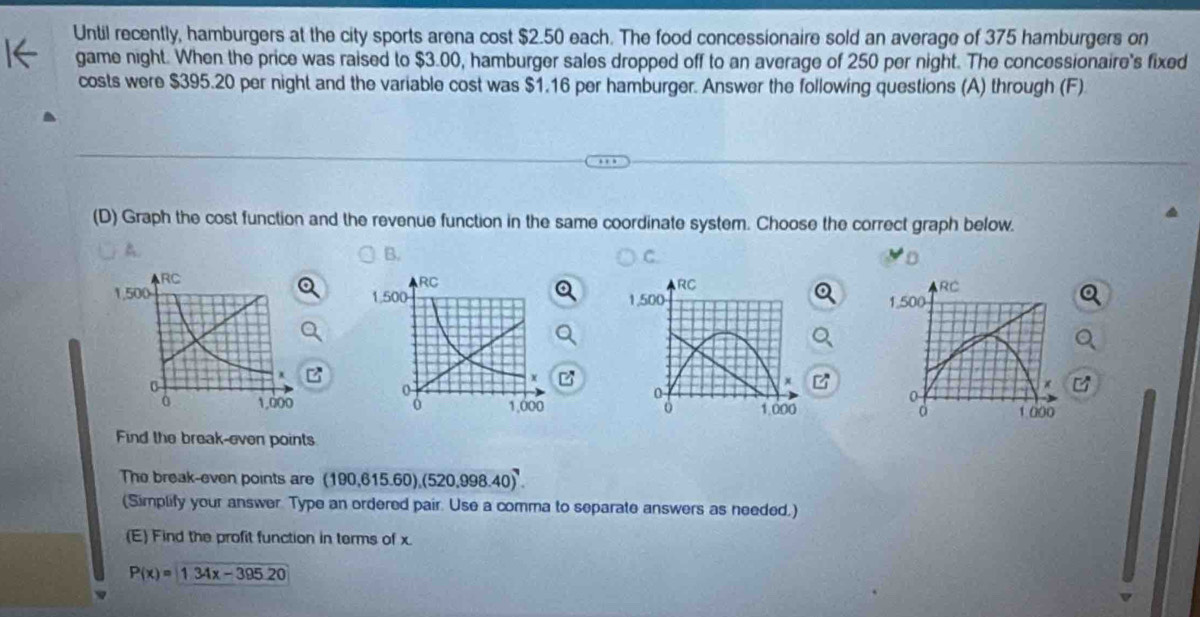 Until recently, hamburgers at the city sports arena cost $2.50 each. The food concessionaire sold an average of 375 hamburgers on
game night. When the price was raised to $3.00, hamburger sales dropped off to an average of 250 per night. The concessionaire's fixed
costs were $395.20 per night and the variable cost was $1.16 per hamburger. Answer the following questions (A) through (F)
(D) Graph the cost function and the revenue function in the same coordinate system. Choose the correct graph below.
A.
B.
C
RC
1.500
z
C
0
d 1 000
Find the break-even points
The break-even points are (190,615.60), (520,998.40)^7. 
(Simplify your answer Type an ordered pair. Use a comma to separate answers as needed.)
(E) Find the profit function in terms of x.
P(x)=1.34x-395.20