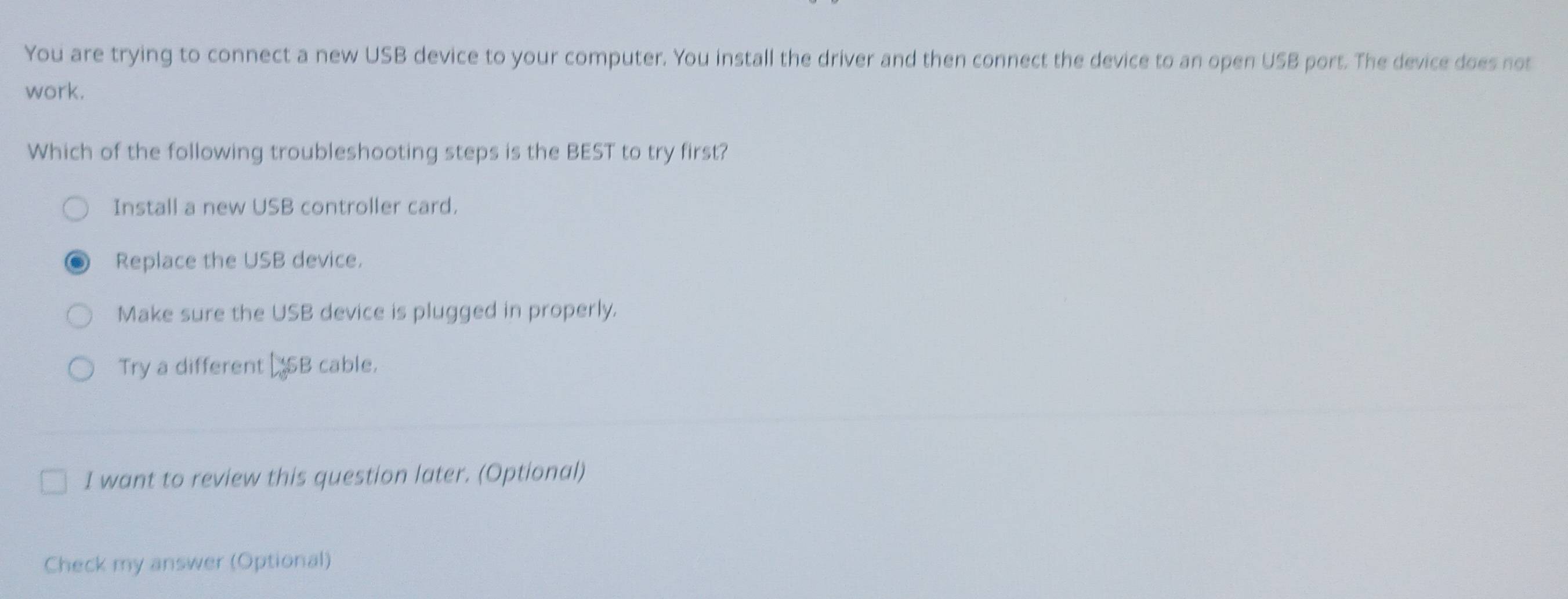 You are trying to connect a new USB device to your computer. You install the driver and then connect the device to an open USB port. The device does not
work.
Which of the following troubleshooting steps is the BEST to try first?
Install a new USB controller card.
Replace the USB device.
Make sure the USB device is plugged in properly.
Try a different SB cable.
I want to review this question later. (Optional)
Check my answer (Optional)