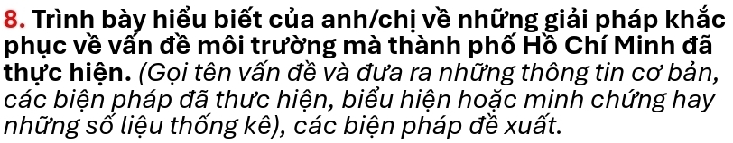 Trình bày hiểu biết của anh/chị về những giải pháp khắc 
phục về vấn đề môi trường mà thành phố Hồ Chí Minh đã 
thực hiện. (Gọi tên vấn đề và đưa ra những thông tin cơ bản, 
các biện pháp đã thưc hiện, biểu hiện hoặc minh chứng hay 
những số liệu thống kê), các biện pháp đề xuất.