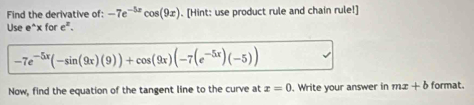 Find the derivative of: -7e^(-5x)cos (9x). [Hint: use product rule and chain rule!] 
Use e^(wedge)x for e^z.
-7e^(-5x)(-sin (9x)(9))+cos (9x)(-7(e^(-5x))(-5))
Now, find the equation of the tangent line to the curve at x=0. Write your answer in mx+b format.