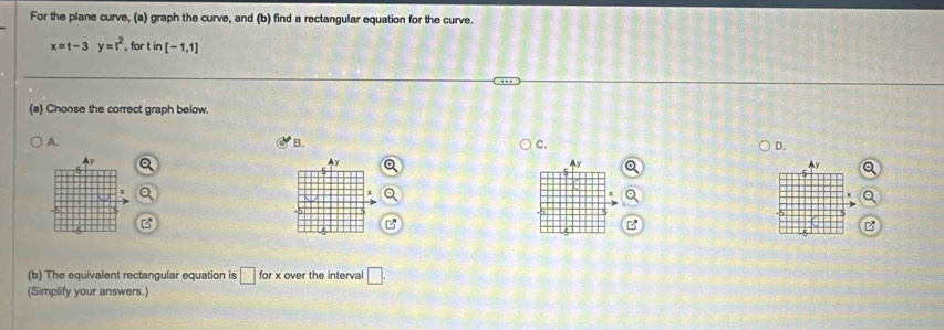 For the plane curve, (a) graph the curve, and (b) find a rectangular equation for the curve.
x=t-3 y=t^2 , for t in [-1,1]
(a) Choose the correct graph below. 
A. 
B. 
C. 
D. 

Ay
y
x
B 
(b) The equivalent rectangular equation is □ forx over the interval □. 
(Simplify your answers.)