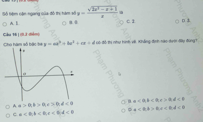 Số tiệm cận ngang của đồ thị hàm số y= (sqrt(2x^2-x+1))/x  là
A. 1. B. 0. C. 2. D. 3.
Câu 16 | (0.2 diểm)
Cho hàm số bậc ba y=ax^3+bx^2+cx+d có đồ thị như hình vẽ. Khẳng định nào dưới đây đúng?
ζ
B. a<0</tex>; b<0</tex>; c>0; d<0</tex>
A. a>0; b>0; c>0; d<0</tex>
D. a<0</tex>; b>0; c<0</tex>; d<0</tex>
C. a<0</tex>; b<0</tex>; c<0</tex>; d<0</tex>