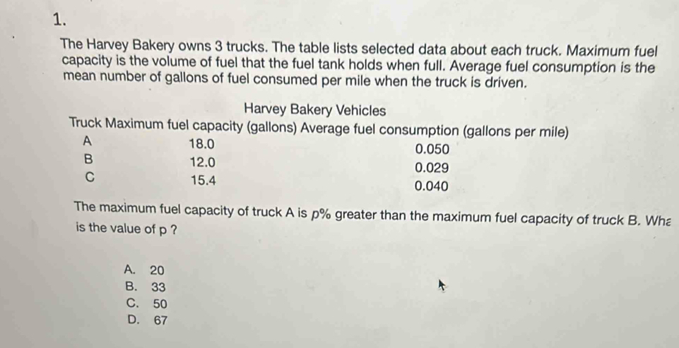 The Harvey Bakery owns 3 trucks. The table lists selected data about each truck. Maximum fuel
capacity is the volume of fuel that the fuel tank holds when full. Average fuel consumption is the
mean number of gallons of fuel consumed per mile when the truck is driven.
Harvey Bakery Vehicles
Truck Maximum fuel capacity (gallons) Average fuel consumption (gallons per mile)
A 18.0 0.050
B 12.0 0.029
C 15.4 0.040
The maximum fuel capacity of truck A is p% greater than the maximum fuel capacity of truck B. Wha
is the value of p ?
A. 20
B. 33
C. 50
D. 67