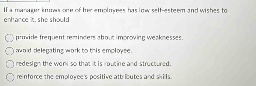 If a manager knows one of her employees has low self-esteem and wishes to
enhance it, she should
provide frequent reminders about improving weaknesses.
avoid delegating work to this employee.
redesign the work so that it is routine and structured.
reinforce the employee's positive attributes and skills.