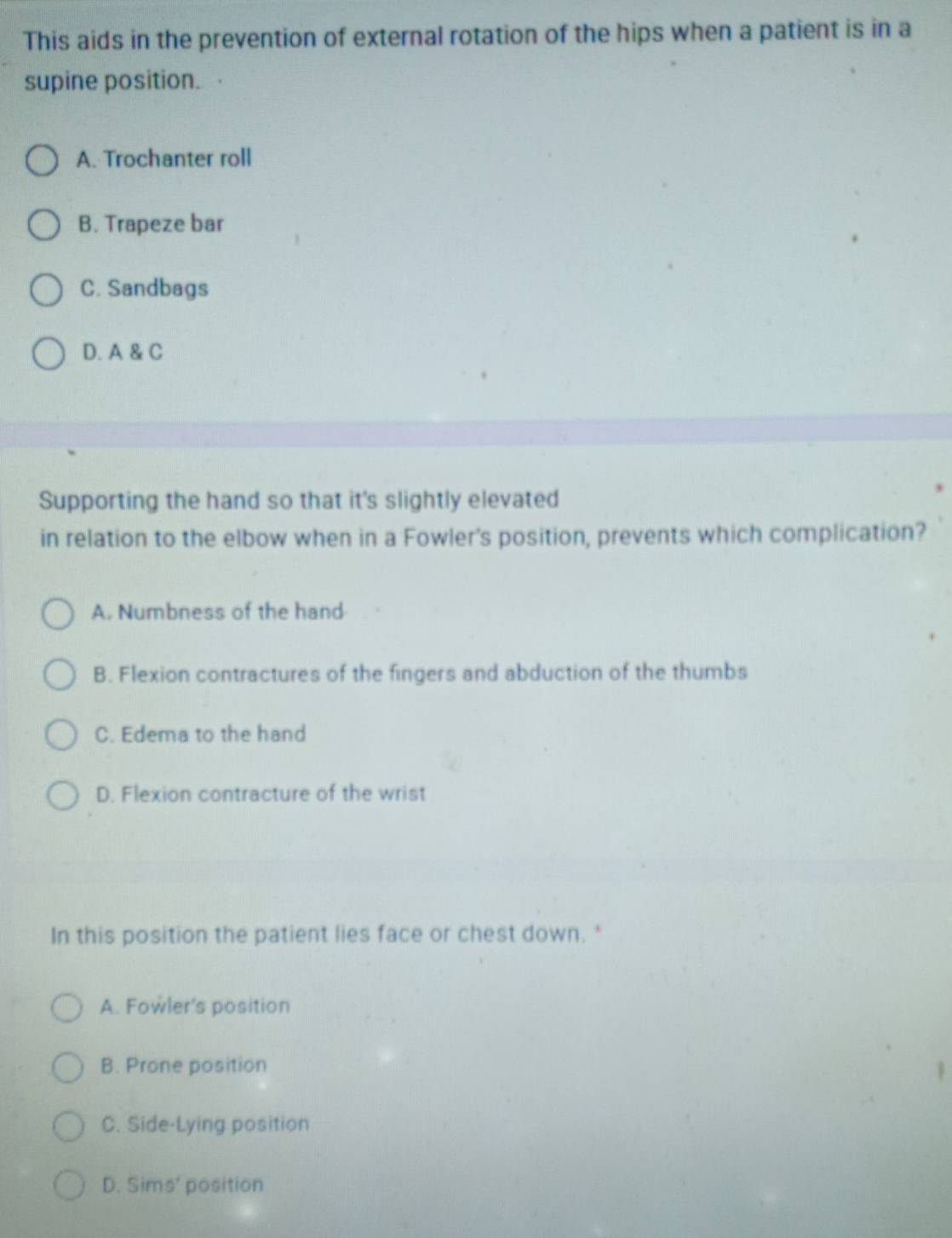 This aids in the prevention of external rotation of the hips when a patient is in a
supine position.
A. Trochanter roll
B. Trapeze bar
C. Sandbags
D. A & C
Supporting the hand so that it's slightly elevated
in relation to the elbow when in a Fowler's position, prevents which complication?
A. Numbness of the hand
B. Flexion contractures of the fingers and abduction of the thumbs
C. Edema to the hand
D. Flexion contracture of the wrist
In this position the patient lies face or chest down.*
A. Fowler's position
B. Prone position
C. Side-Lying position
D. Sim 5 position