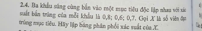 a 
2.4. Ba khẩu súng cùng bắn vào một mục tiêu độc lập nhau với xác 
suất bắn trúng của mỗi khẩu là 0, 8; 0, 6; 0, 7. Gọi X là số viên đạn bì 
trúng mục tiêu. Hãy lập bảng phân phối xác suất của X. 
Các đ