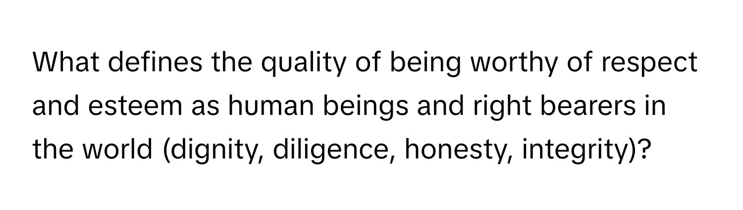 What defines the quality of being worthy of respect and esteem as human beings and right bearers in the world (dignity, diligence, honesty, integrity)?