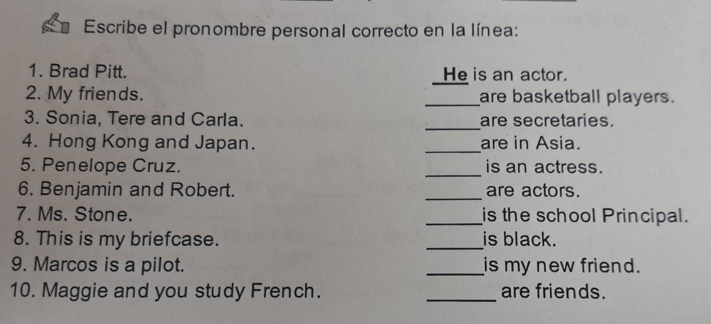 Escribe el pronombre personal correcto en la línea: 
1. Brad Pitt. He is an actor. 
2. My friends. _are basketball players. 
_ 
3. Sonia, Tere and Carla. are secretaries. 
4. Hong Kong and Japan. _are in Asia. 
5. Penelope Cruz. _is an actress. 
6. Benjamin and Robert. _are actors. 
7. Ms. Stone. _is the school Principal. 
8. This is my briefcase. _is black. 
9. Marcos is a pilot. _is my new friend. 
10. Maggie and you study French. _are friends.