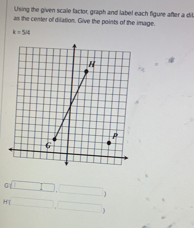 Using the given scale factor, graph and label each figure after a dil 
as the center of dilation. Give the points of the image.
k=5/4
G'(□ ,□ )
H'(□ ,□ )