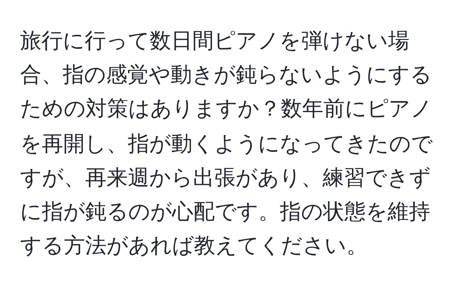 旅行に行って数日間ピアノを弾けない場合、指の感覚や動きが鈍らないようにするための対策はありますか？数年前にピアノを再開し、指が動くようになってきたのですが、再来週から出張があり、練習できずに指が鈍るのが心配です。指の状態を維持する方法があれば教えてください。