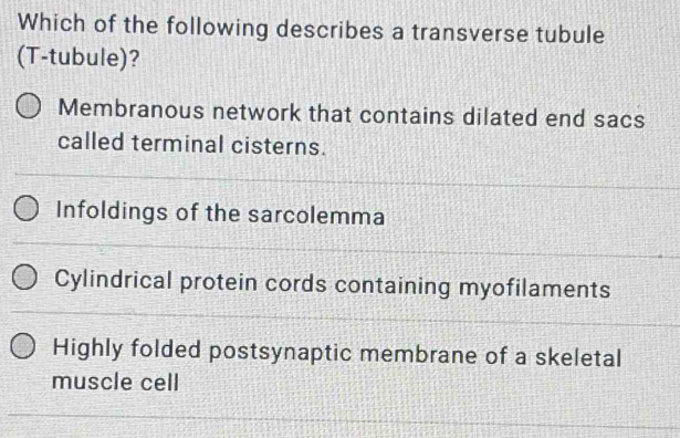 Which of the following describes a transverse tubule
(T-tubule)?
Membranous network that contains dilated end sacs
called terminal cisterns.
Infoldings of the sarcolemma
Cylindrical protein cords containing myofilaments
Highly folded postsynaptic membrane of a skeletal
muscle cell