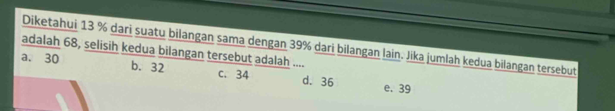 Diketahui 13 % dari suatu bilangan sama dengan 39% dari bilangan lain. Jika jumlah kedua bilangan tersebut
adalah 68, selisih kedua bilangan tersebut adalah ....
a. 30 b. 32 c. 34 d. 36
e. 39