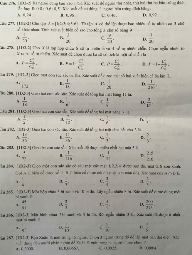 [1D2-2] Ba người cùng bắn vào 1 bia Xác suất đề người thứ nhất, thứ hai,thứ ba bắn trúng đích
lần lượt là 0,8; 0,6;0,5. Xác suất đề có đúng 2 người bắn trúng đích bằng:
A. 0, 24 . B. 0,96. C. 0, 46 . D. 0,92 .
Câu 277. [1D2-2] Cho tập A= 1;2;3;4;5;6. Từ tập A có thể lập được bao nhiêu số tự nhiên có 3 chữ
số khác nhau. Tính xác suất biến cổ sao cho tổng 3 chữ số bằng 9.
A.  1/20 . B.  3/20 . C.  9/20 . D.  7/20 .
Câu 278. [1D2-2] Cho X là tập hợp chứa 6 số tự nhiên lẻ và 4 số tự nhiên chẵn. Chọn ngẫu nhiên từ
X ra ba số tự nhiên. Xác suất đề chọn được ba số có tích là một số chẵn là
A. P=frac (C_4)^3(C_10)^3. B. P=1-frac (C_4)^3(C_10)^3. C. P=frac (C_6)^3(C_10)^3. D. P=1-frac (C_6)^3(C_10)^3.
Zâu 279. [1D2-3] Gieo mọt con súc sắc ba lần. Xác suất đề được mặt số hai xuất hiện cả ba lần là.
A.  1/172 . B.  1/18 . C.  1/20 . D.  1/216 .
Câu 280. [1D2-3] Gieo hai con súc sắc. Xác suất đề tổng hai mặt bằng 11 là.
A.  1/18 .  1/6 . C.  1/8 . D.  2/15 .
B.
Câu 281. [1D2-3] Gieo hai con súc sắc. Xác suất đề tổng hai mặt bằng 7 là.
A.  1/2 .  7/12 . C.  1/6 . D.  1/3 .
B.
Câu 282. [1D2-3] Gieo hai con súc sắc. Xác suất để tổng hai mặt chia hết cho 3 là.
A.  13/36 . B.  11/36 . C.  1/3 . D.  2/3 .
Câu 283. [1D2-3] Gieo ba con súc sắc. Xác suất để được nhiều nhất hai mặt 5 là.
A.  5/72 . B.  1/216 . C.  1/72 . D.  215/216 .
Tầu 284. [1D2-3] Gieo một con súc sắc có sáu mặt các mặt l,2,3,4 được sơn đỏ, mặt 5,6 sơn xanh.
Gọi A là biển cổ được số lẻ, B là biển cổ được nút đỏ (mặt sơn màu đỏ). Xác suất của A∩ B là
A.  1/4 .  1/3 . C.  3/4 . D.  2/3 .
B.
2âu 285. [1D2-3] Một hộp chứa 5 bi xanh và 10 bi đỏ. Lấy ngẫu nhiên 3 bi. Xác suất đề được đúng một
bi xanh là
A.  45/91 . B.  2/3 . C.  3/4 . D.  200/273 .
2âu 286. [1D2-3] Một bình chứa 2 bi xanh và 3 bi đỏ. Rút ngẫu nhiên 3 bi. Xác suất để được ít nhất
một bi xanh là.
A.  1/5 .  1/10 . C.  9/10 . D.  4/5 .
B.
2âu 287. [1D2-3] Bạn Xuân là một trong 15 người. Chọn 3 người trong đó để lập một ban đại diện. Xác
suất đúng đến mười phần nghìn để Xuân là một trong ba người được chọn là.
A. 0,2000. B. 0,00667. C. 0,0022. D. 0,0004.
