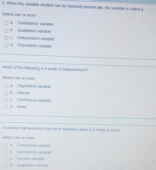 When the variable studied can be reported numerically, the variable is called a:
Select one or more:
a. Quantitative variable
b. Qualitative variable
c. Independent variable
d. Dependent variable
which of the following is a scale of measurement?
Select one or more:
a. Dependent variable
b. interval
c. Continuous variable
d. mean
A variable that assumes only some selected values in a range is called
Select one or more:
a. Continuous variable
b. Quantitative variable
c. Discrete variable
d. Qualitative variable