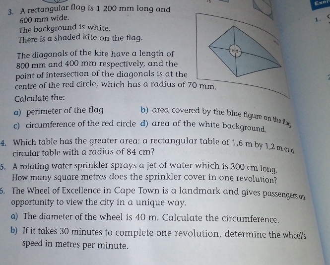 Exer 
3. A rectangular flag is 1 200 mm long and
600 mm wide. 1. 
The background is white. 
There is a shaded kite on the flag. 
The diagonals of the kite have a length of 
red
800 mm and 400 mm respectively, and the 
point of intersection of the diagonals is at the 
centre of the red circle, which has a radius of 70 mm. 
Calculate the: 
a) perimeter of the flag b) area covered by the blue figure on the flag 
c) circumference of the red circle d) area of the white background. 
4. Which table has the greater area: a rectangular table of 1,6 m by 1,2 m or a 
circular table with a radius of 84 cm? 
5. A rotating water sprinkler sprays a jet of water which is 300 cm long. 
How many square metres does the sprinkler cover in one revolution? 
6. The Wheel of Excellence in Cape Town is a landmark and gives passengers an 
opportunity to view the city in a unique way. 
a) The diameter of the wheel is 40 m. Calculate the circumference. 
b) If it takes 30 minutes to complete one revolution, determine the wheel's 
speed in metres per minute.