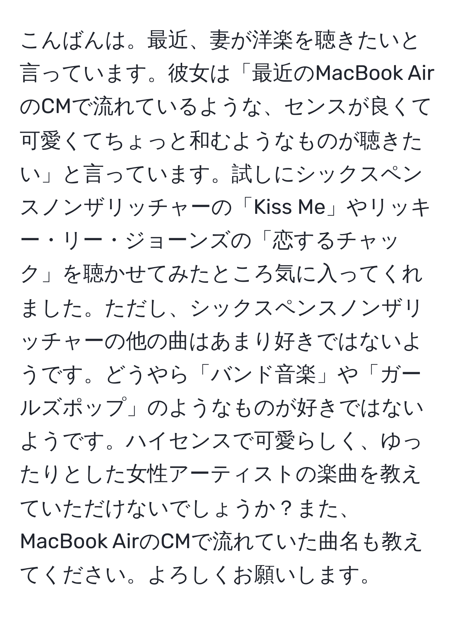 こんばんは。最近、妻が洋楽を聴きたいと言っています。彼女は「最近のMacBook AirのCMで流れているような、センスが良くて可愛くてちょっと和むようなものが聴きたい」と言っています。試しにシックスペンスノンザリッチャーの「Kiss Me」やリッキー・リー・ジョーンズの「恋するチャック」を聴かせてみたところ気に入ってくれました。ただし、シックスペンスノンザリッチャーの他の曲はあまり好きではないようです。どうやら「バンド音楽」や「ガールズポップ」のようなものが好きではないようです。ハイセンスで可愛らしく、ゆったりとした女性アーティストの楽曲を教えていただけないでしょうか？また、MacBook AirのCMで流れていた曲名も教えてください。よろしくお願いします。