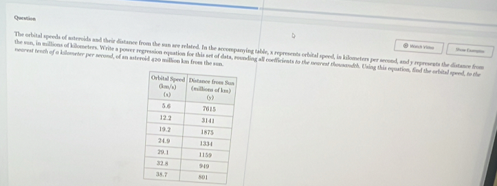 Question
The orbital speeds of asteroids and their distance from the sun are related. In the accompanying table, x represents orbital speed, in kilometers per second, and y represents the distance from Show Dumpts
*  Wärch Vileo
nearest tenth of a kilometer per second, of an asteroid 420 million km from the sun.
the sun, in millions of kilometers. Write a power regression equation for this set of data, rounding all coefficients to the neorest thousandth. Using this equation, find the orbital speed, to the