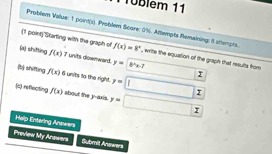 Tüblem 11 
Problem Value: 1 point(s). Problem Score: 0%. Attempts Remaining: 8 attempts. 
(1 point)"Starting with the graph of f(x)=8^x , write the equation of the graph that results from 
(a) shifting f(x)7 units downward. y= 8^(wedge)x-7
(b) shifting f(x) 6 units to the right. y=□
sumlimits
(c) reflecting f(x) about the y-axis. y=sumlimits sumlimits
Help Entering Answers 
Preview My Answers Submit Answers